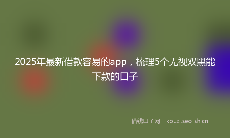 2025年最新借款容易的app,梳理5个无视双黑能下款的口子