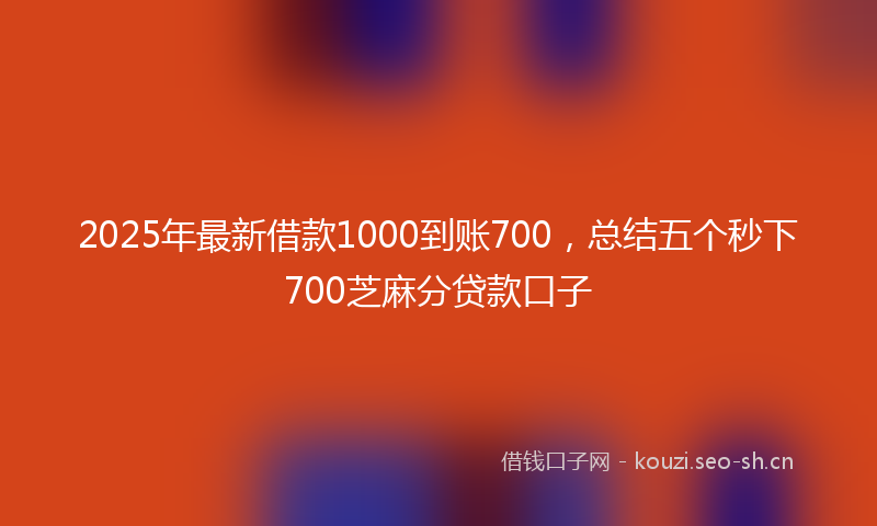 2025年最新借款1000到账700，总结五个秒下700芝麻分贷款口子