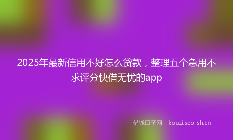 2025年最新信用不好怎么贷款，整理五个急用不求评分快借无忧的app