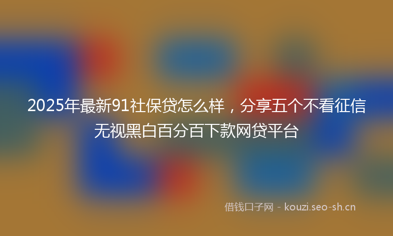 2025年最新91社保贷怎么样，分享五个不看征信无视黑白百分百下款网贷平台