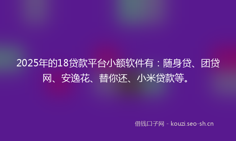2025年的18贷款平台小额软件有：随身贷、团贷网、安逸花、替你还、小米贷款等。