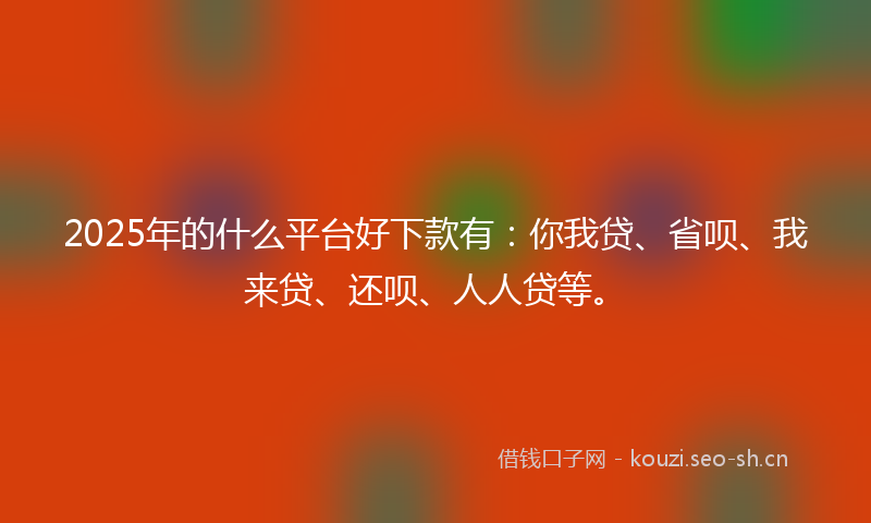 2025年的什么平台好下款有：你我贷、省呗、我来贷、还呗、人人贷等。