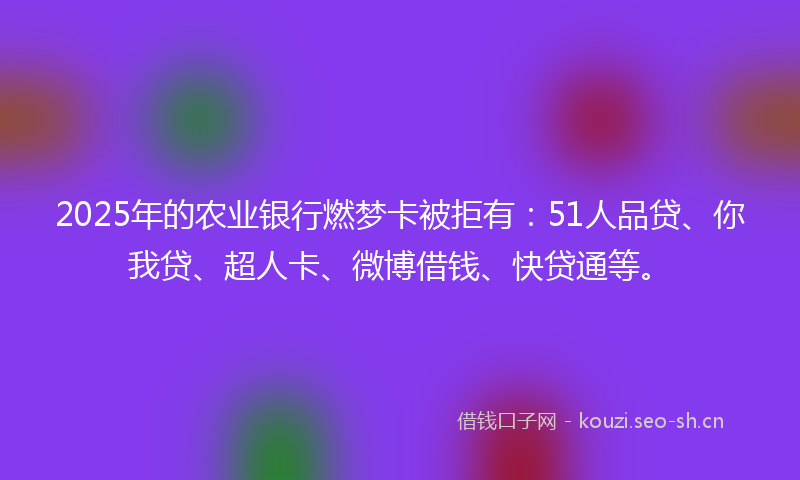 2025年的农业银行燃梦卡被拒有：51人品贷、你我贷、超人卡、微博借钱、快贷通等。