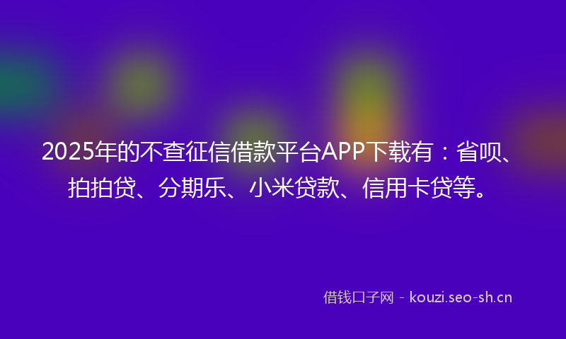 2025年的不查征信借款平台APP下载有：省呗、拍拍贷、分期乐、小米贷款、信用卡贷等。