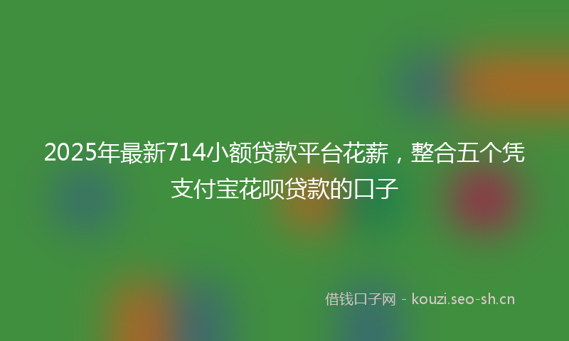 2025年最新714小额贷款平台花薪，整合五个凭支付宝花呗贷款的口子