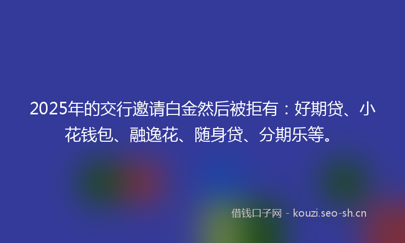 2025年的交行邀请白金然后被拒有:好期贷、小花钱包、融逸花、随身贷、分期乐等。