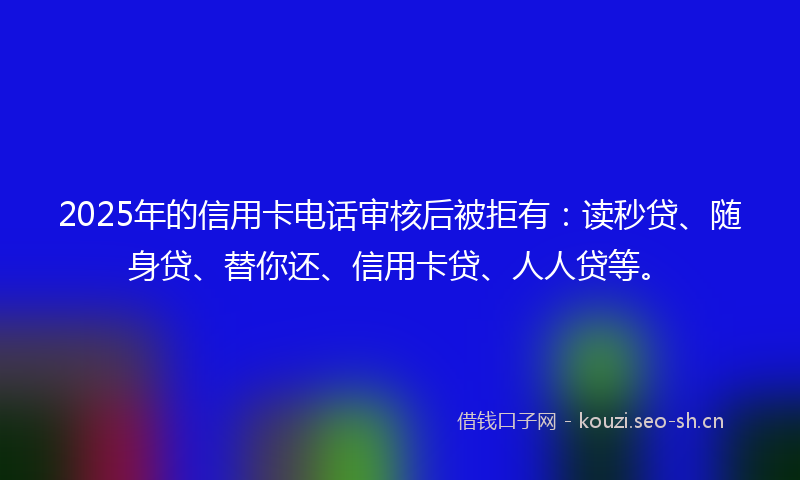 2025年的信用卡电话审核后被拒有：读秒贷、随身贷、替你还、信用卡贷、人人贷等。