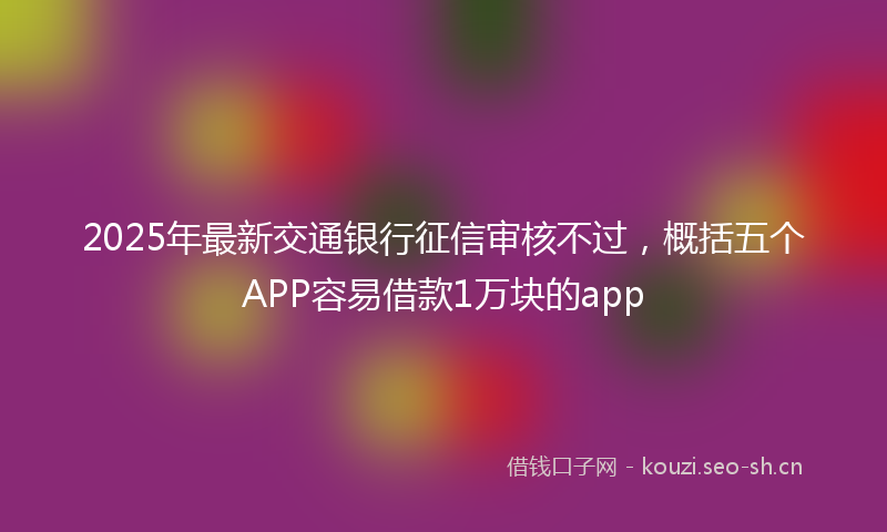 2025年最新交通银行征信审核不过，概括五个APP容易借款1万块的app
