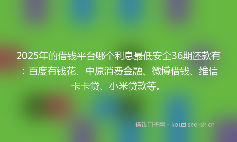 2025年的借钱平台哪个利息最低安全36期还款有：百度有钱花、中原消费金融、微博借钱、维信卡卡贷、小米贷款等。