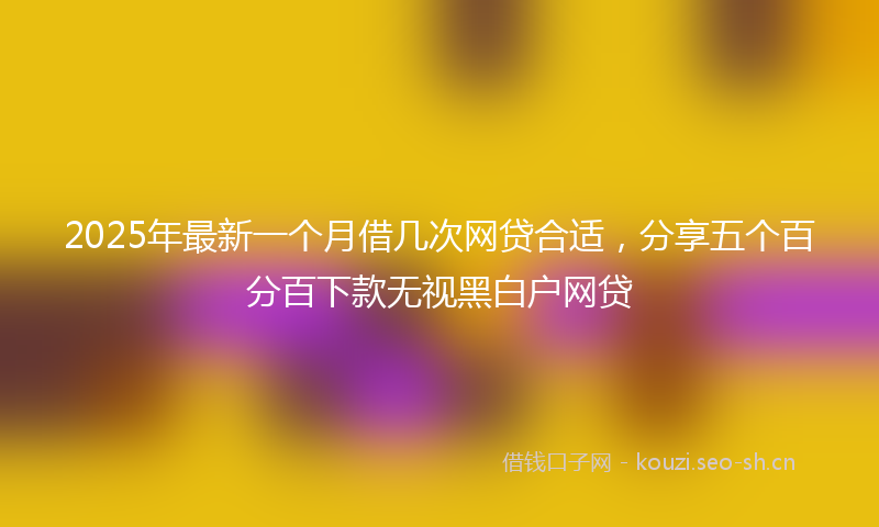 2025年最新一个月借几次网贷合适，分享五个百分百下款无视黑白户网贷