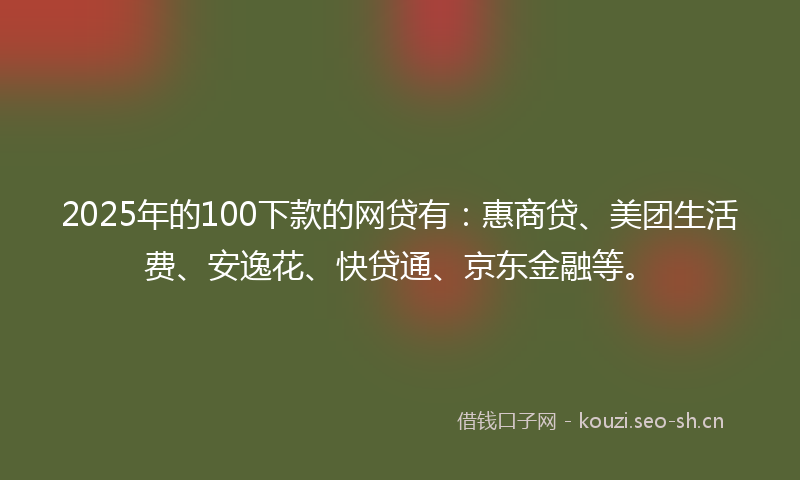 2025年的100下款的网贷有：惠商贷、美团生活费、安逸花、快贷通、京东金融等。
