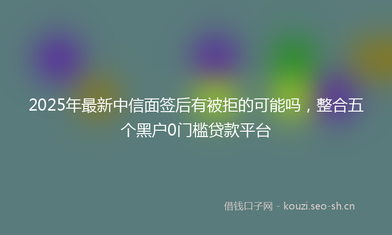 2025年最新中信面签后有被拒的可能吗，整合五个黑户0门槛贷款平台