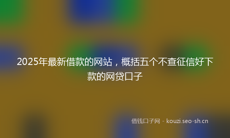 2025年最新借款的网站，概括五个不查征信好下款的网贷口子