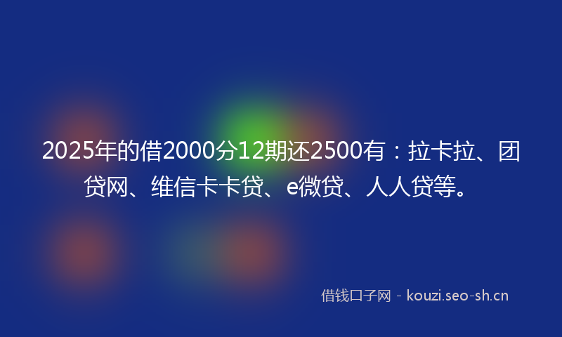 2025年的借2000分12期还2500有：拉卡拉、团贷网、维信卡卡贷、e微贷、人人贷等。
