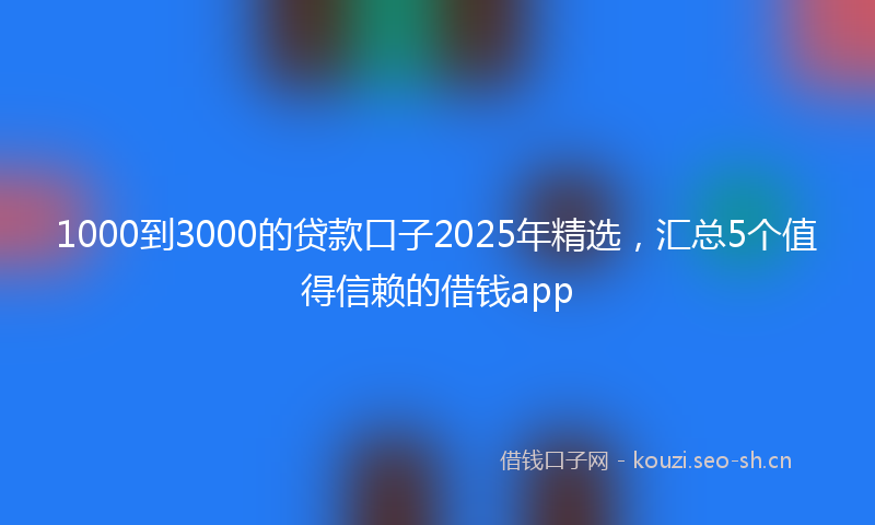 1000到3000的贷款口子2025年精选，汇总5个值得信赖的借钱app
