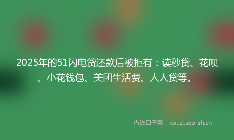 2025年的51闪电贷还款后被拒有：读秒贷、花呗、小花钱包、美团生活费、人人贷等。