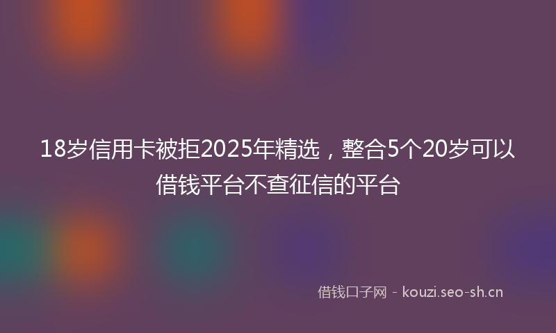 18岁信用卡被拒2025年精选，整合5个20岁可以借钱平台不查征信的平台