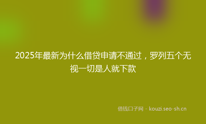 2025年最新为什么借贷申请不通过，罗列五个无视一切是人就下款