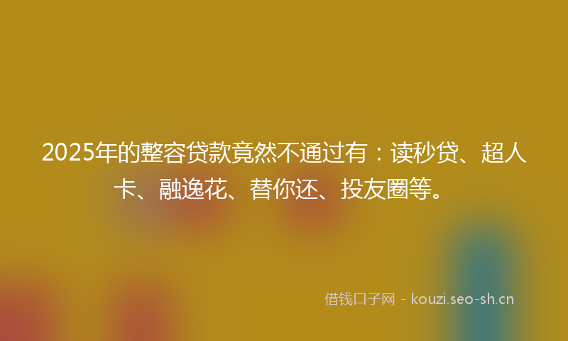 2025年的整容贷款竟然不通过有：读秒贷、超人卡、融逸花、替你还、投友圈等。