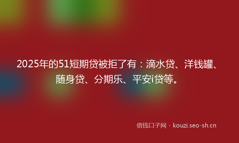 2025年的51短期贷被拒了有：滴水贷、洋钱罐、随身贷、分期乐、平安i贷等。
