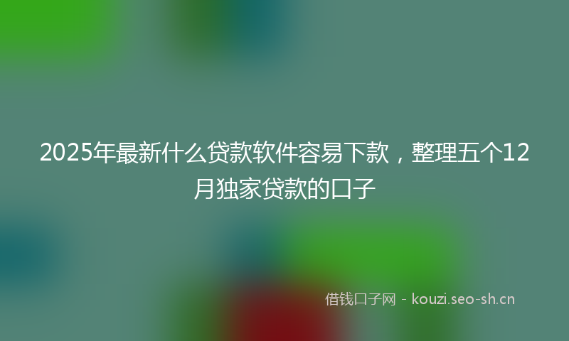 2025年最新什么贷款软件容易下款，整理五个12月独家贷款的口子