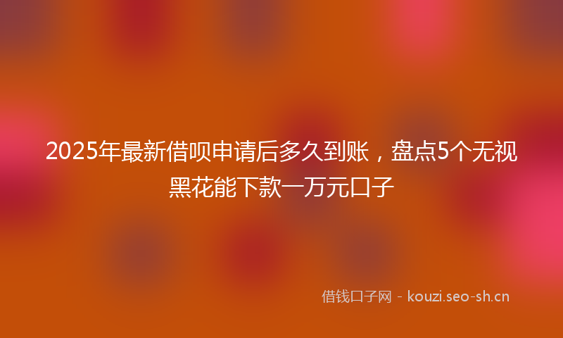 2025年最新借呗申请后多久到账，盘点5个无视黑花能下款一万元口子