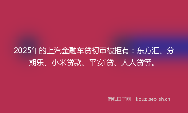 2025年的上汽金融车贷初审被拒有：东方汇、分期乐、小米贷款、平安i贷、人人贷等。