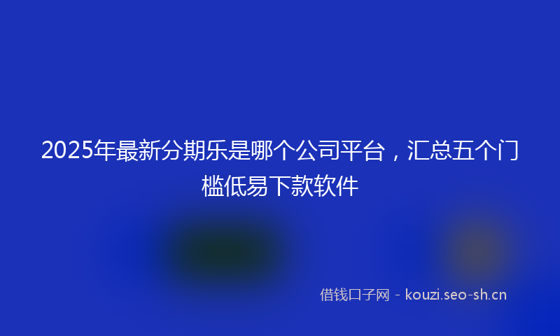 2025年最新分期乐是哪个公司平台，汇总五个门槛低易下款软件