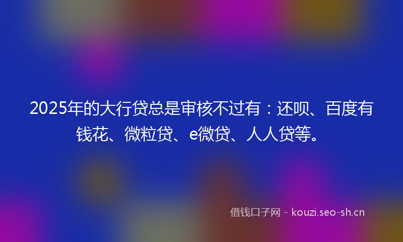 2025年的大行贷总是审核不过有：还呗、百度有钱花、微粒贷、e微贷、人人贷等。
