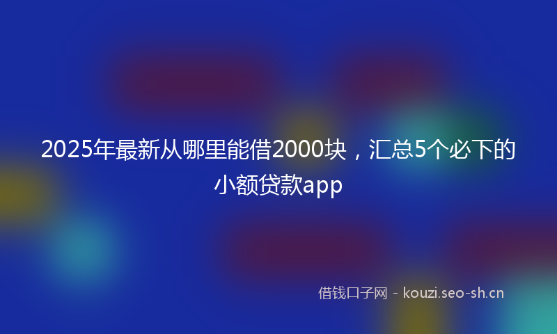 2025年最新从哪里能借2000块,汇总5个必下的小额贷款app