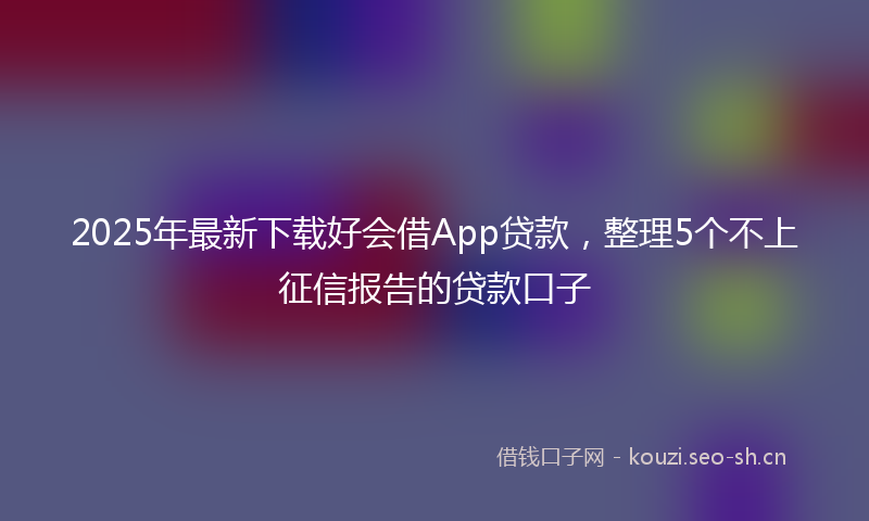 2025年最新下载好会借App贷款，整理5个不上征信报告的贷款口子