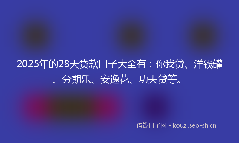 2025年的28天贷款口子大全有：你我贷、洋钱罐、分期乐、安逸花、功夫贷等。