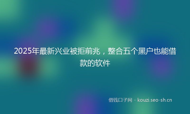 2025年最新兴业被拒前兆，整合五个黑户也能借款的软件