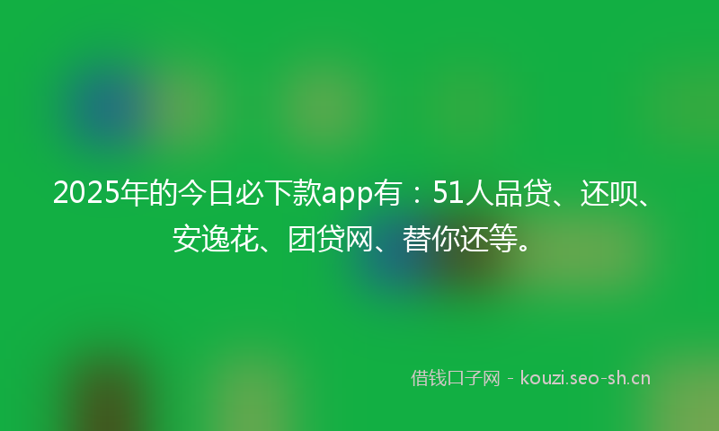 2025年的今日必下款app有:51人品贷、还呗、安逸花、团贷网、替你还等。