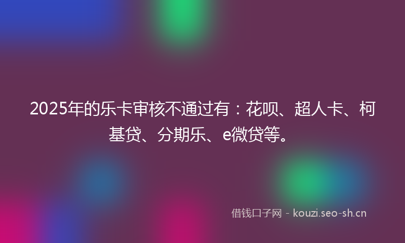 2025年的乐卡审核不通过有：花呗、超人卡、柯基贷、分期乐、e微贷等。