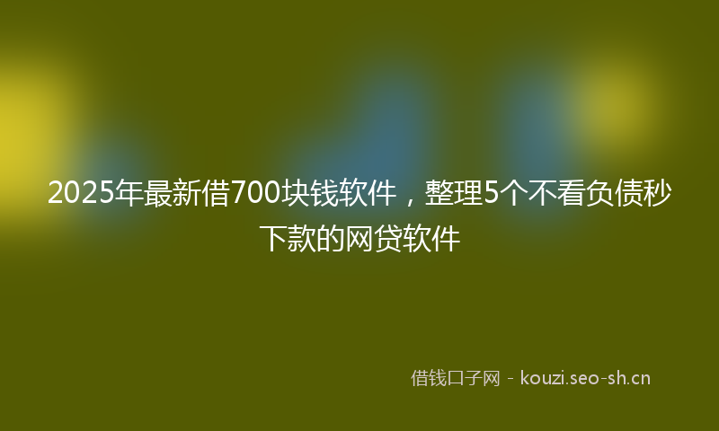 2025年最新借700块钱软件，整理5个不看负债秒下款的网贷软件