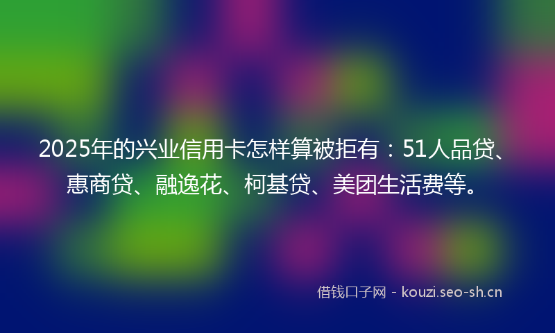 2025年的兴业信用卡怎样算被拒有：51人品贷、惠商贷、融逸花、柯基贷、美团生活费等。