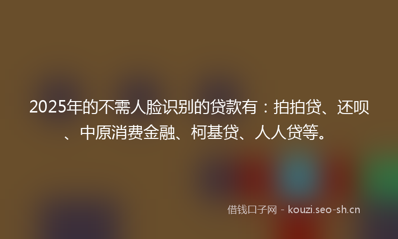 2025年的不需人脸识别的贷款有：拍拍贷、还呗、中原消费金融、柯基贷、人人贷等。