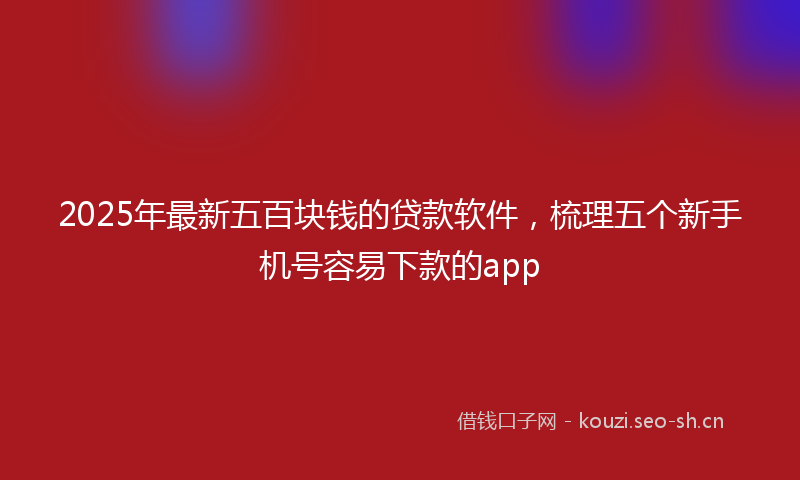 2025年最新五百块钱的贷款软件，梳理五个新手机号容易下款的app