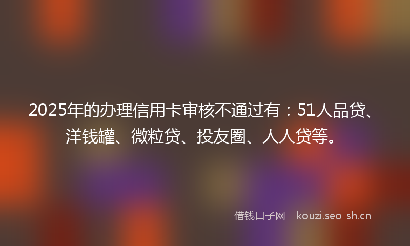 2025年的办理信用卡审核不通过有:51人品贷、洋钱罐、微粒贷、投友圈、人人贷等。
