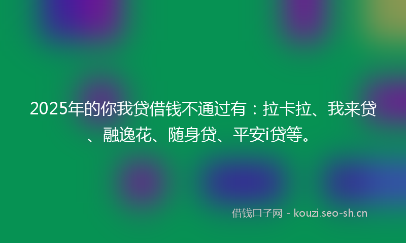 2025年的你我贷借钱不通过有：拉卡拉、我来贷、融逸花、随身贷、平安i贷等。