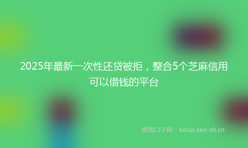 2025年最新一次性还贷被拒，整合5个芝麻信用可以借钱的平台