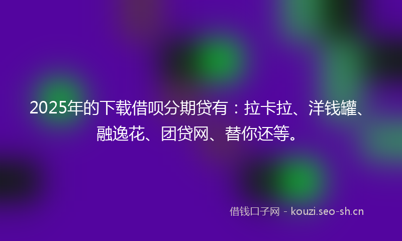 2025年的下载借呗分期贷有：拉卡拉、洋钱罐、融逸花、团贷网、替你还等。