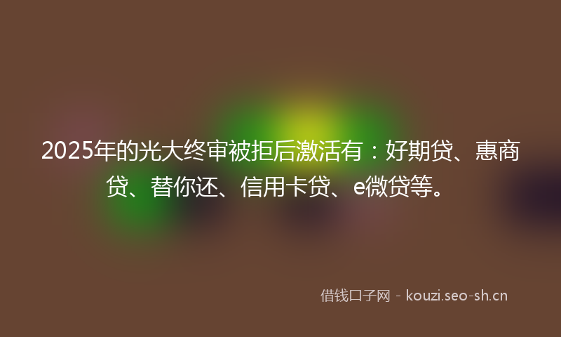 2025年的光大终审被拒后激活有：好期贷、惠商贷、替你还、信用卡贷、e微贷等。
