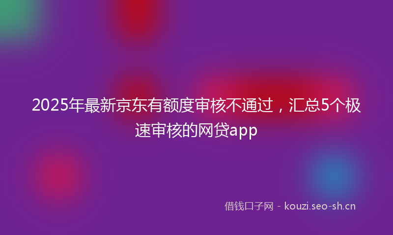 2025年最新京东有额度审核不通过，汇总5个极速审核的网贷app