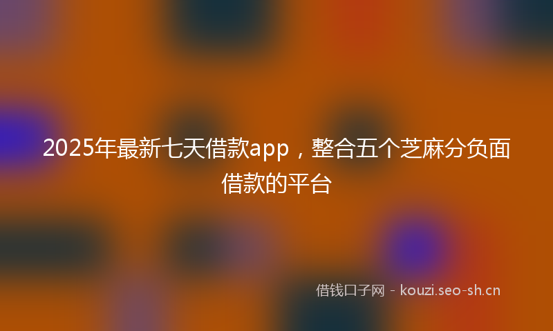 2025年最新七天借款app，整合五个芝麻分负面借款的平台
