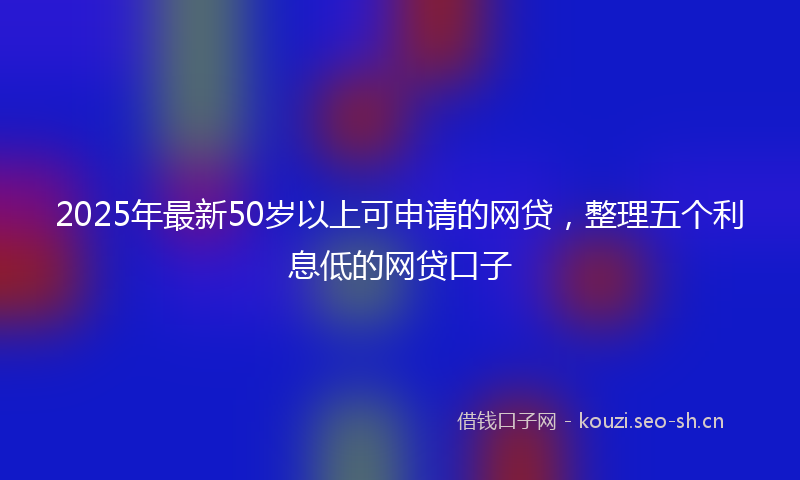 2025年最新50岁以上可申请的网贷，整理五个利息低的网贷口子