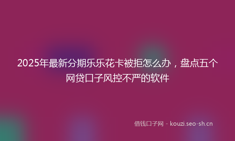 2025年最新分期乐乐花卡被拒怎么办，盘点五个网贷口子风控不严的软件