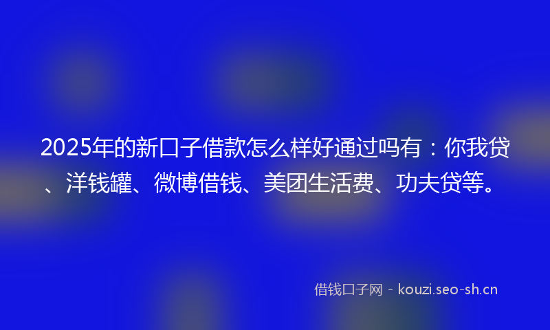 2025年的新口子借款怎么样好通过吗有：你我贷、洋钱罐、微博借钱、美团生活费、功夫贷等。