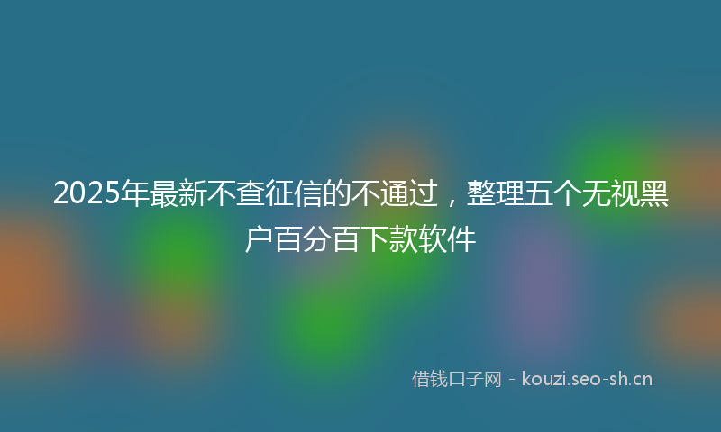2025年最新不查征信的不通过，整理五个无视黑户百分百下款软件
